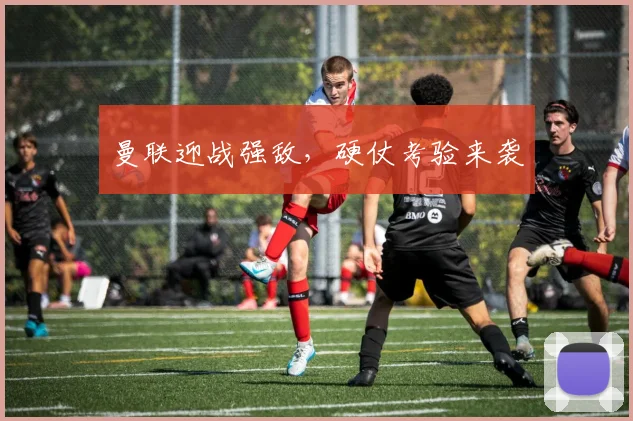曼联迎战强敌，硬仗考验来袭
