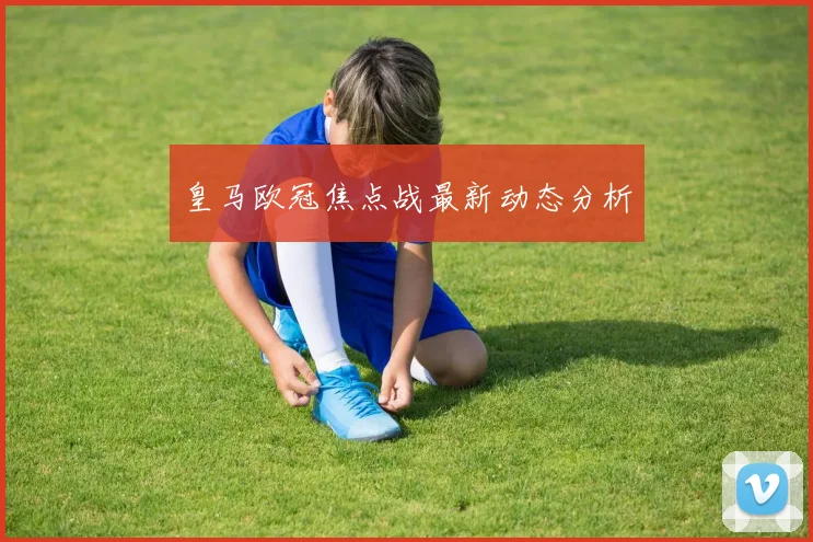 皇马欧冠焦点战最新动态分析