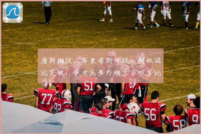 唐斯抛投、布里奇斯中投、阿奴诺比突破、萨尔瓦多外线三分咬紧比分