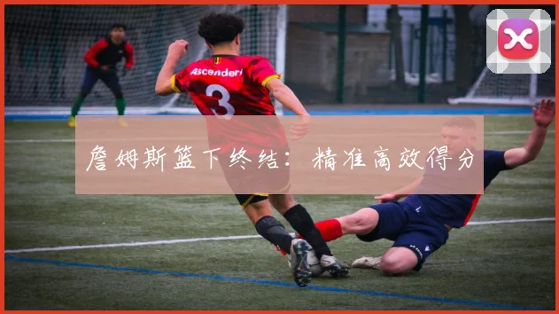 詹姆斯篮下终结：精准高效得分