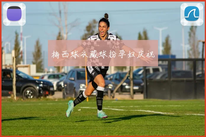梅西球衣藏球扮孕妇庆祝