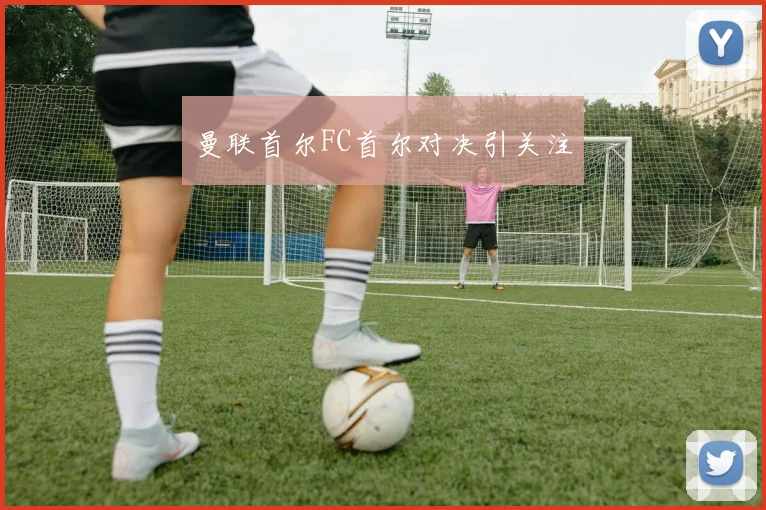 曼联首尔FC首尔对决引关注